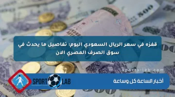 قفزة في سعر الريال السعودي اليوم: تفاصيل ما يحدث في سوق الصرف المصري الآن